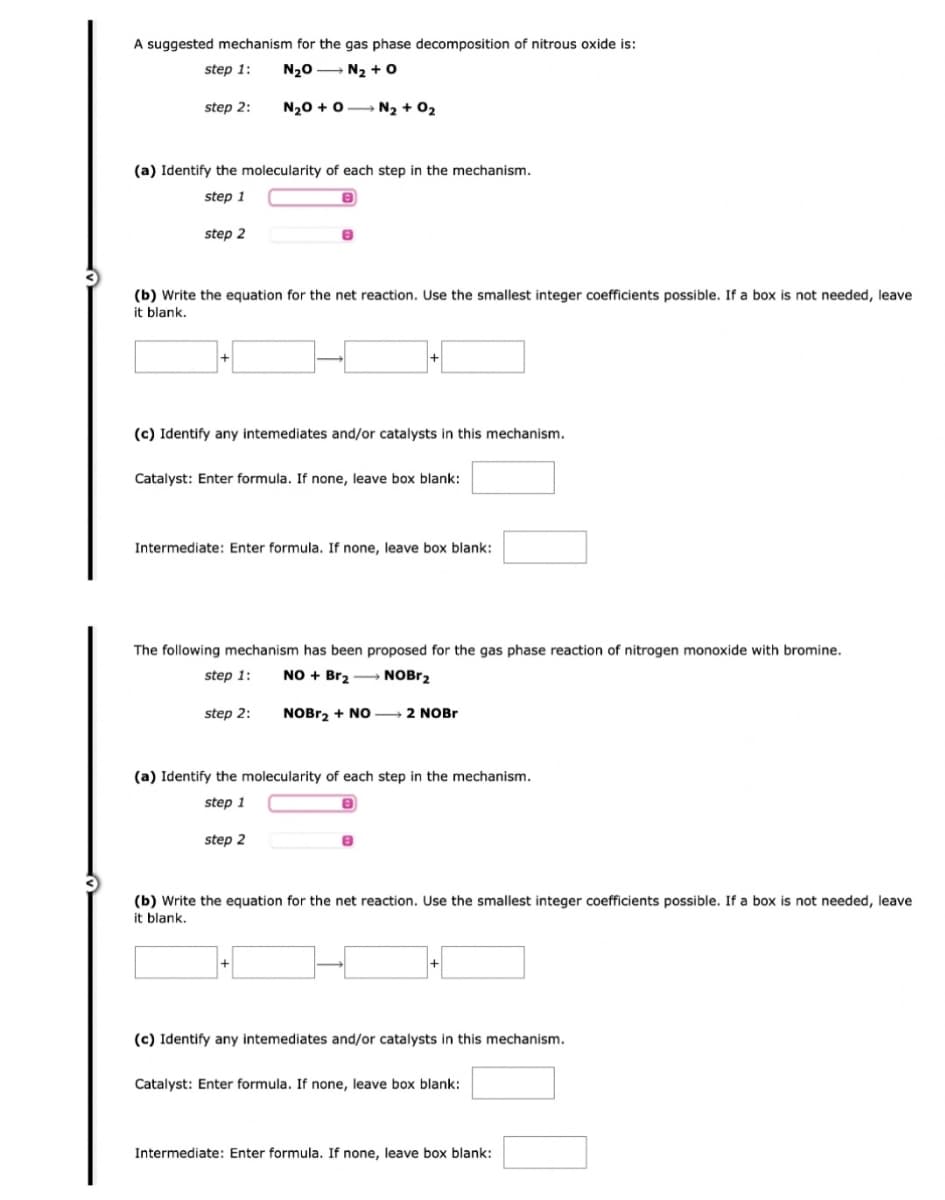 A suggested mechanism for the gas phase decomposition of nitrous oxide is:
step 1:
NgÐ —
Nz + 0
N₂O + O N₂ + O2
step 2:
(a) Identify the molecularity of each step in the mechanism.
step 1
8
step 2
(b) Write the equation for the net reaction. Use the smallest integer coefficients possible. If a box is not needed, leave
it blank.
8
(c) Identify any intemediates and/or catalysts in this mechanism.
Catalyst: Enter formula. If none, leave box blank:
Intermediate: Enter formula. If none, leave box blank:
The following mechanism has been proposed for the gas phase reaction of nitrogen monoxide with bromine.
step 1:
NO + Br₂ → NOBr₂
NOBr₂ + NO 2 NOBr
step 2:
(a) Identify the molecularity of each step in the mechanism.
step 1
step 2
(b) Write the equation for the net reaction. Use the smallest integer coefficients possible. If a box is not needed, leave
it blank.
(c) Identify any intermediates and/or catalysts in this mechanism.
Catalyst: Enter formula. If none, leave box blank:
Intermediate: Enter formula. If none, leave box blank: