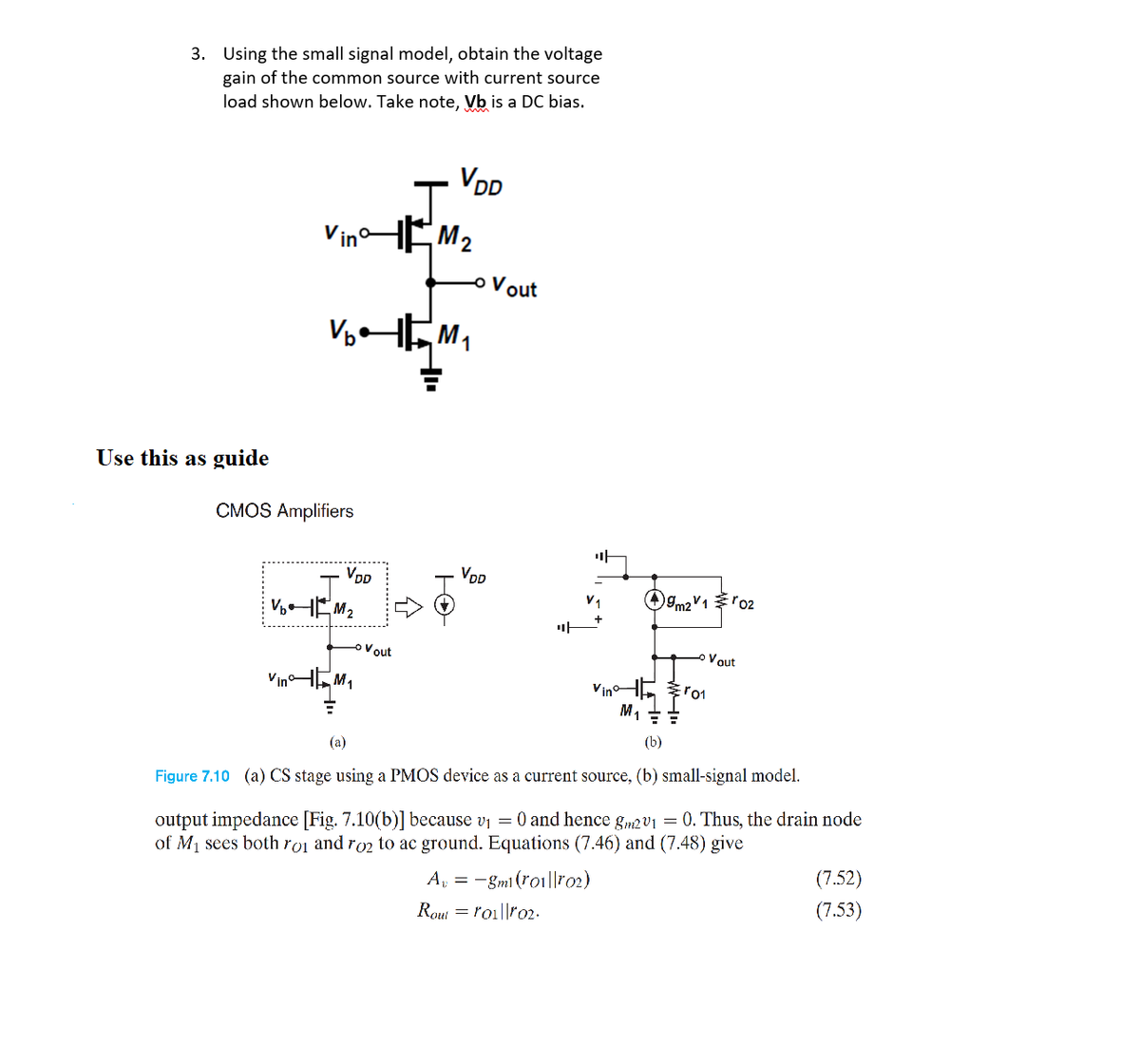 3. Using the small signal model, obtain the voltage
gain of the common source with current source
load shown below. Take note, Vb is a DC bias.
VDD
HEM2
Vout
Use this as guide
CMOS Amplifiers
마
VDD
VoD
m21'02
Vout
Vout
VinHEM,
Vino-
M1
(b)
(a)
Figure 7.10 (a) CS stage
a PMOS device as a current source, (b) small-signal model.
output impedance [Fig. 7.10(b)] because vi = 0 and hence gm2V1 = 0. Thus, the drain node
of M1 sees both roi and ro2 to ac ground. Equations (7.46) and (7.48) give
A, = -gmi (ro1||ro2)
(7.52)
(7.53)
Rout = roi||ro2.
