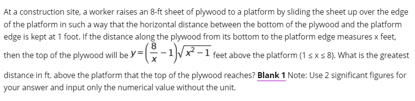 At a construction site, a worker raises an 8-ft sheet of plywood to a platform by sliding the sheet up over the edge
of the platform in such a way that the horizontal distance between the bottom of the plywood and the platform
edge is kept at 1 foot. If the distance along the plywood from its bottom to the platform edge measures x feet,
x²
then the top of the plywood will be y=-1/x -
feet above the platform (1 s x s 8). What is the greatest
distance in ft. above the platform that the top of the plywood reaches? Blank 1 Note: Use 2 significant figures for
your answer and input only the numerical value without the unit.
