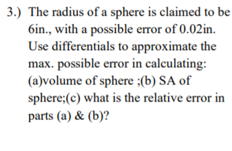 3.) The radius of a sphere is claimed to be
6in., with a possible error of 0.02in.
Use differentials to approximate the
max. possible error in calculating:
(a)volume of sphere ;(b) SA of
sphere;(c) what is the relative error in
parts (a) & (b)?
