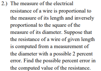 2.) The measure of the electrical
resistance of a wire is proportional to
the measure of its length and inversely
proportional to the square of the
measure of its diameter. Suppose that
the resistance of a wire of given length
is computed from a measurement of
the diameter with a possible 2 percent
error. Find the possible percent error in
the computed value of the resistance.
