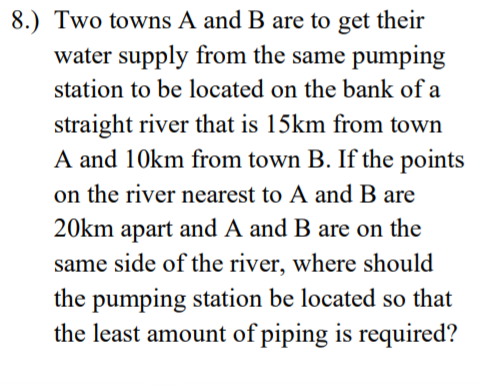 8.) Two towns A and B are to get their
water supply from the same pumping
station to be located on the bank of a
straight river that is 15km from town
A and 10km from town B. If the points
on the river nearest to A and B are
20km apart and A and B are on the
same side of the river, where should
the pumping station be located so that
the least amount of piping is required?
