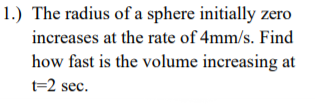 1.) The radius of a sphere initially zero
increases at the rate of 4mm/s. Find
how fast is the volume increasing at
t=2 sec.
