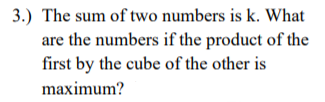 3.) The sum of two numbers is k. What
are the numbers if the product of the
first by the cube of the other is
maximum?
