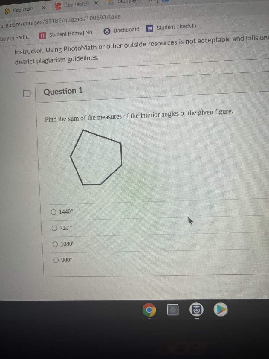 ConnectED x
3 Edpuzzle
ure.com/courses/33185/quizzes/100693/take
istry in Earth.
n Student Home | No..
O Dashboard
E Student Check-In
instructor. Using PhotoMath or other outside resources is not acceptable and falls und
district plagiarism guidelines.
Question 1
Find the sum of the measures of the interior angles of the given figure.
O 1440°
O 720°
O 1080°
O 900°
