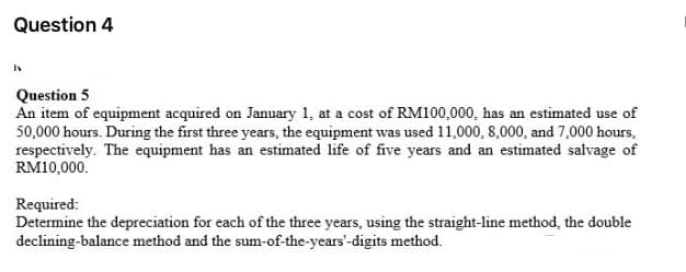 Question 4
Question 5
An item of equipment acquired on January 1, at a cost of RM100,000, has an estimated use of
50,000 hours. During the first three years, the equipment was used 11,000, 8,000, and 7,000 hours,
respectively. The equipment has an estimated life of five years and an estimated salvage of
RM10,000.
Required:
Determine the depreciation for each of the three years, using the straight-line method, the double
declining-balance method and the sum-of-the-years'-digits method.
