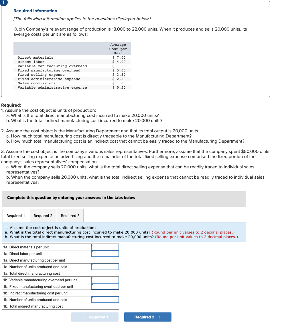 Required information
[The following information applies to the questions displayed below.]
Kubin Company's relevant range of production is 18,000 to 22,000 units. When it produces and sells 20,000 units, its
average costs per unit are as follows:
Average
Cost per
Unit
$ 7.00
$ 4.00
$ 1.50
$ 5.00
$ 3.50
$ 2.50
$ 1.00
$ 0.50
Direct materials
Direct labor
Variable manufacturing overhead
Fixed manufacturing overhead
Fixed selling expense
Fixed administrative expense
Sales commissions
Variable administrative expense
Required:
1. Assume the cost object is units of production:
a. What is the total direct manufacturing cost incurred to make 20,000 units?
b. What is the total indirect manufacturing cost incurred to make 20,000 units?
2. Assume the cost object is the Manufacturing Department and that its total output is 20,000 units.
a. How much total manufacturing cost is directly traceable to the Manufacturing Department?
b. How much total manufacturing cost is an indirect cost that cannot be easily traced to the Manufacturing Department?
3. Assume the cost object is the company's various sales representatives. Furthermore, assume that the company spent $50,000 of its
total fixed selling expense on advertising and the remainder of the total fixed selling expense comprised the fixed portion of the
company's sales representatives' compensation.
a. When the company sells 20,000 units, what is the total direct selling expense that can be readily traced to individual sales
representatives?
b. When the company sells 20,000 units, what is the total indirect selling expense that cannot be readily traced to individual sales
representatives?
Complete this question by entering your answers in the tabs below.
Required 1
Required 2
Required 3
1. Assume the cost object is units of production:
a. What is the total direct manufacturing cost incurred to make 20,000 units? (Round per unit values to 2 decimal places.)
b. What is the total indirect manufacturing cost incurred to make 20,000 units? (Round per unit values to 2 decimal places.)
1a. Direct materials per unit
1a. Direct labor per unit
1a. Direct manufacturing cost per unit
1a. Number of units produced and sold
1a. Total direct manufacturing cost
1b. Variable manufacturing overhead per unit
1b. Fixed manufacturing overhead per unit
1b. Indirect manufacturing cost per unit
1b. Number of units produced and sold
1b. Total indirect manufacturing cost
< Required 1
Required 2 >
