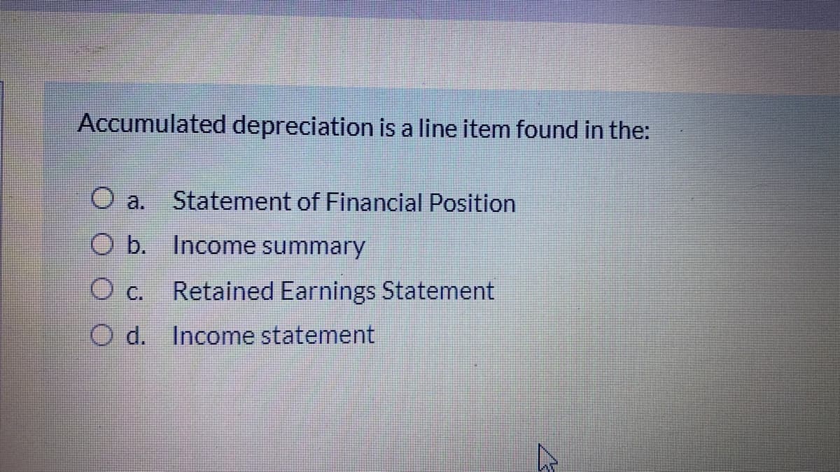 Accumulated depreciation is a line item found in the:
a.
Statement of Financial Position
O b. Income summary
O c.
Retained Earnings Statement
O d. Income statement
