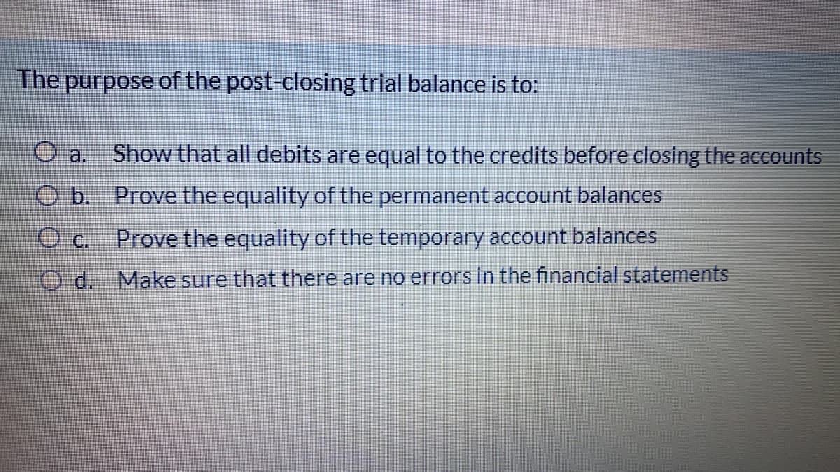 The purpose of the post-closing trial balance is to:
a.
Show that all debits are equal to the credits before closing the accounts
O b. Prove the equality of the permanent account balances
Prove the equality of the temporary account balances
O C.
O d.
Make sure that there are no errors in the financial statements
