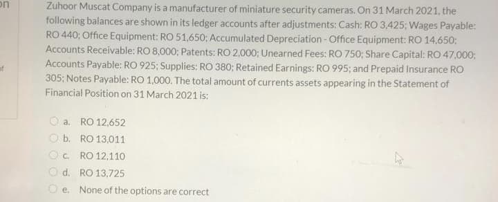 on
Zuhoor Muscat Company is a manufacturer of miniature security cameras. On 31 March 2021, the
following balances are shown in its ledger accounts after adjustments: Cash: RO 3,425; Wages Payable:
RO 440; Office Equipment: RO 51,650; Accumulated Depreciation-Office Equipment: RO 14,650;
Accounts Receivable: RO 8,000; Patents: RO 2,000; Unearned Fees: RO 750; Share Capital: RO 47,000:
Accounts Payable: RO 925; Supplies: RO 380; Retained Earnings: RO 995; and Prepaid Insurance RO
305; Notes Payable: RO 1,000. The total amount of currents assets appearing in the Statement of
Financial Position on 31 March 2021 is:
of
O a. RO 12,652
O b. RO 13,011
Oc. RO 12,110
O d. RO 13,725
O e. None of the options are correct
