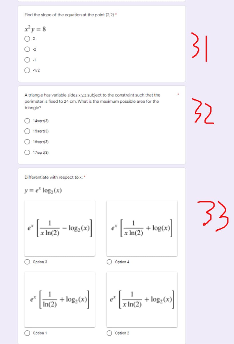 Find the slope of the equation at the point (2,2) *
x²y = 8
31
2
O -1/2
A triangle has variable sides x,y.z subject to the constraint such that the
perimeter is fixed to 24 cm. What is the maximum possible area for the
32
triangle?
O 14sqrt(3)
O 15sqrt(3)
O 16sqrt(3)
O 17sgrt(3)
Differentiate with respect to x: *
y = e* log,(x)
33
1
et
x In(2)
et
:In(2)
+ log(x)
Option 3
Option 4
1
+ log, (x)
In(2)
et
x In(2)
1
+ log,(x)
Option 1
O Option 2
