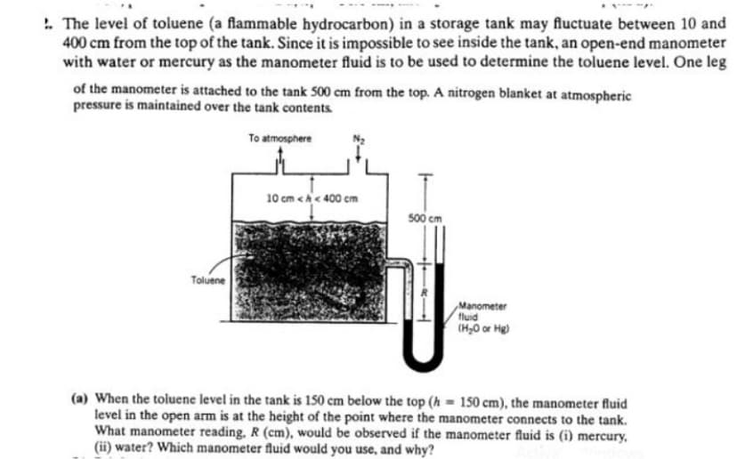 . The level of toluene (a flammable hydrocarbon) in a storage tank may fluctuate between 10 and
400 cm from the top of the tank. Since it is impossible to see inside the tank, an open-end manometer
with water or mercury as the manometer fluid is to be used to determine the toluene level. One leg
of the manometer is attached to the tank 500 cm from the top. A nitrogen blanket at atmospheric
pressure is maintained over the tank contents.
To atmosphere
10 cm <h< 400 cm
500 cm
Toluene
Manometer
fluid
(H30 or Hg)
(a) When the toluene level in the tank is 150 cm below the top (h = 150 cm), the manometer fluid
level in the open arm is at the height of the point where the manometer connects to the tank.
What manometer reading, R (cm), would be observed if the manometer fluid is (i) mercury,
(ii) water? Which manometer fluid would you use, and why?
