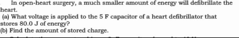 In open-heart surgery, a much smaller amount of energy will defibrillate the
heart.
(a) What voltage is applied to the 5 F capacitor of a heart defibrillator that
stores 80.0 J of energy?
(b) Find the amount of stored charge.

