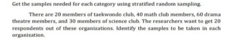 Get the samples needed for each category using stratified random sampling.
There are 20 members of taekwondo club, 40 math club members, 60 drama
theatre members, and 30 members of science club. The researchers want to get 20
respondents out of these organizations. Identify the samples to be taken in each
organization.
