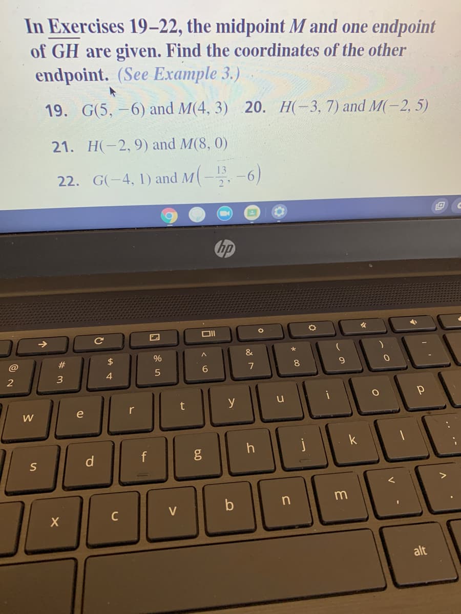 In Exercises 19–22, the midpoint M and one endpoint
of GH are given. Find the coordinates of the other
endpoint. (See Example 3.)
19. G(5, –6) and M(4, 3) 20. H(-3, 7) and M(-2, 5)
21. H(-2, 9) and M(8, 0)
22. G(-4, 1) and M(--6)
bp
@
#3
$
%
6
9.
y
W
e
h
S
m
V
alt
.. .-
