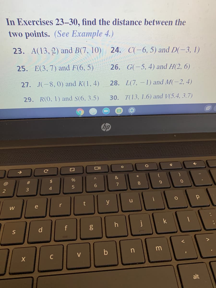 In Exercises 23-30, find the distance between the
two points. (See Example 4.)
23. A(13, 2) and B(7, 10) 24. C(-6, 5) and D(-3, 1)
25. E(3, 7) and F(6, 5)
26. G(-5, 4) and H(2, 6)
27. J(-8, 0) and K(1, 4)
28. L(7,-1) and M(-2, 4)
29. R(0, 1) and S(6, 3.5)
30. T(13, 1.6) and V(5.4, 3.7)
hp
Ce
#
2$
%
&
@
8.
3
4
t
y
u
W
e
r
d
b
C
alt
