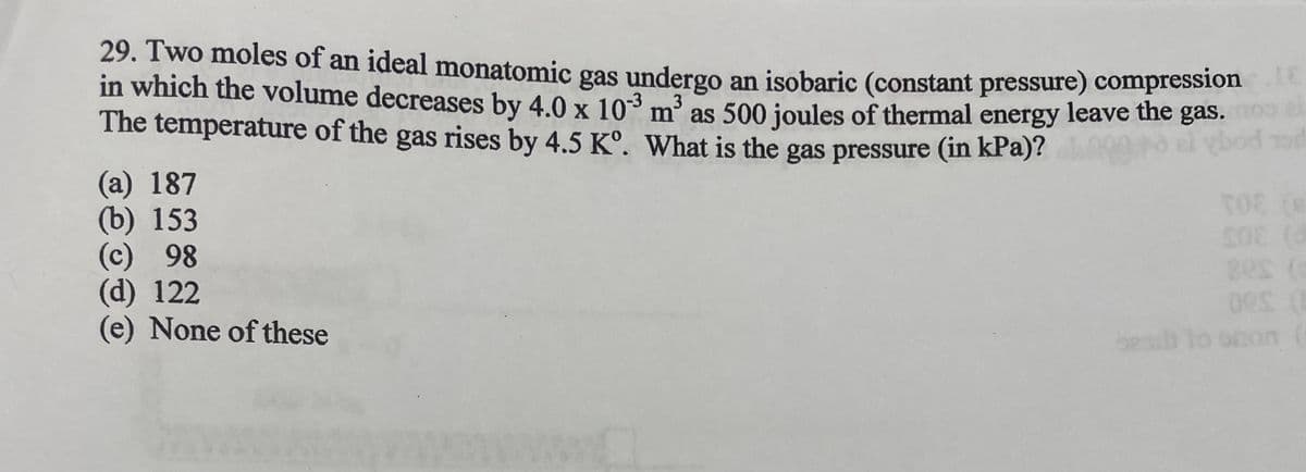 29. Two moles of an ideal monatomic gas undergo an isobaric (constant pressure) compressione
in which the volume decreases by 4.0 x 10³ m³ as 500 joules of thermal energy leave the gas.
The temperature of the gas rises by 4.5 Kº. What is the gas pressure (in kPa)?
3
(a) 187
(b) 153
(c) 98
(d) 122
(e) None of these
TOE (S
50% (d
08
80s (
besit to onon