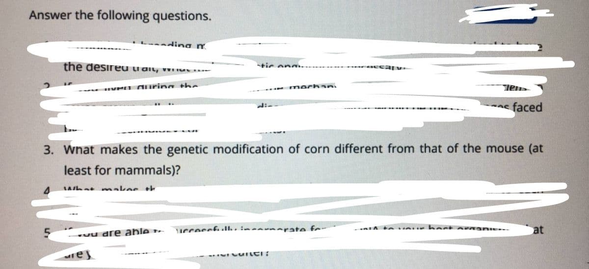 Answer the following questions.
L nding m.
the desireu trdit, wWu
tic on
VMI O uring the
mochan
s faced
3. Wnat makes the genetic modification of corn different from that of the mouse (at
least for mammals)?
what makes th
IccessfIl.. im napate f
at
uu are able
