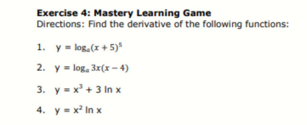 Exercise 4: Mastery Learning Game
Directions: Find the derivative of the following functions:
1. y = loga(x + 5)5
2. y = loga 3x(x – 4)
3. y = x + 3 In x
4. y = x² In x
