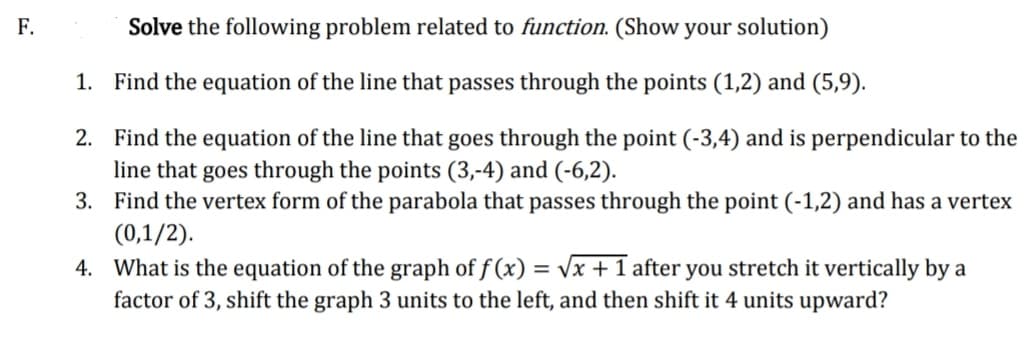 F.
Solve the following problem related to function. (Show your solution)
1. Find the equation of the line that passes through the points (1,2) and (5,9).
2. Find the equation of the line that goes through the point (-3,4) and is perpendicular to the
line that goes through the points (3,-4) and (-6,2).
3. Find the vertex form of the parabola that passes through the point (-1,2) and has a vertex
(0,1/2).
4. What is the equation of the graph of f (x) = vx + 1 after you stretch it vertically by a
factor of 3, shift the graph 3 units to the left, and then shift it 4 units upward?
