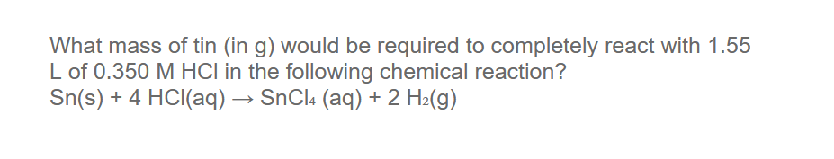 What mass of tin (in g) would be required to completely react with 1.55
L of 0.350 M HCI in the following chemical reaction?
Sn(s) + 4 HCI(aq) → SNCI4 (aq) + 2 H2(g)

