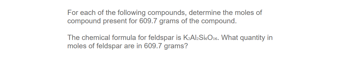 For each of the following compounds, determine the moles of
compound present for 609.7 grams of the compound.
The chemical formula for feldspar is KAlSicO16. What quantity in
moles of feldspar are in 609.7 grams?

