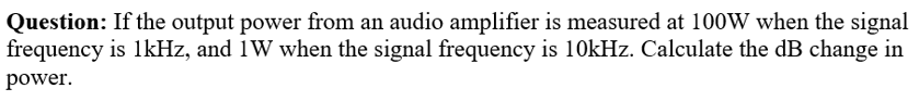 Question: If the output power from an audio amplifier is measured at 100W when the signal
frequency is 1kHz, and 1W when the signal frequency is 10kHz. Calculate the dB change in
power.