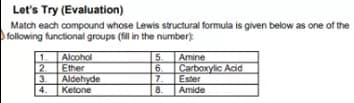 Let's Try (Evaluation)
Match each compound whose Lewis structural formula is given below as one of the
following functional groups (fil in the number)
1.
Alcohol
Ether
2.
Aldehyde
3.
4.
Ketone
5 Amine
6.
Carboxylic Acid
7.
Ester
8.
Amide
