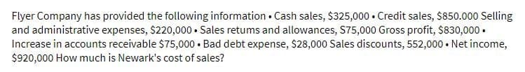 Flyer Company has provided the following information. Cash sales, $325,000 Credit sales, $850.000 Selling
and administrative expenses, $220,000. Sales retums and allowances, $75,000 Gross profit, $830,000.
Increase in accounts receivable $75,000. Bad debt expense, $28,000 Sales discounts, 552,000. Net income,
$920,000 How much is Newark's cost of sales?