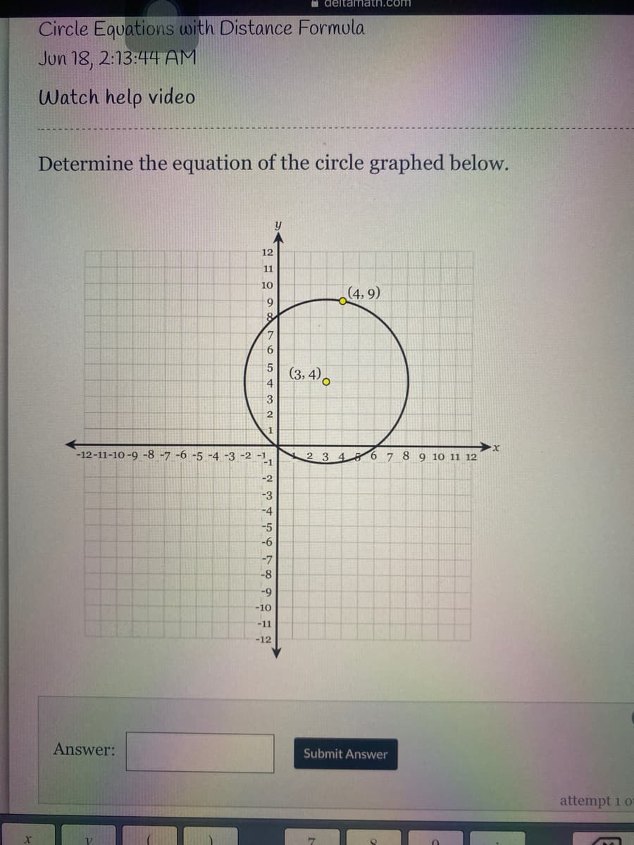O deltamath.com
Circle Equations with Distance Formula
Jun 18, 2:13:44 AM
Watch help video
Determine the equation of the circle graphed below.
y
12
11
10
(4, 9)
9
(3, 4).
5.
4
3
-1
-12-11-10 -9 -8 -7 -6 -5 -4 -3 -2 -1,
-1
8 9 10 11 12
2 3 4
6 7
-2
-3
-4
-5
-6
-7
-8
-9
-10
-11
-12
Answer:
Submit Answer
attempt 1 o
