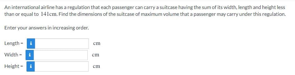 An international airline has a regulation that each passenger can carry a suitcase having the sum of its width, length and height less
than or equal to 141cm. Find the dimensions of the suitcase of maximum volume that a passenger may carry under this regulation.
Enter your answers in increasing order.
Length = i
cm
Width = i
ст
Height = i
cm
