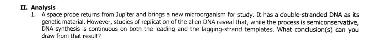 II. Analysis
1. A space probe returns from Jupiter and brings a new microorganism for study. It has a double-stranded DNA as its
genetic material. However, studies of replication of the alien DNA reveal that, while the process is semiconservative,
DNA synthesis is continuous on both the leading and the lagging-strand templates. What conclusion(s) can you
draw from that result?
