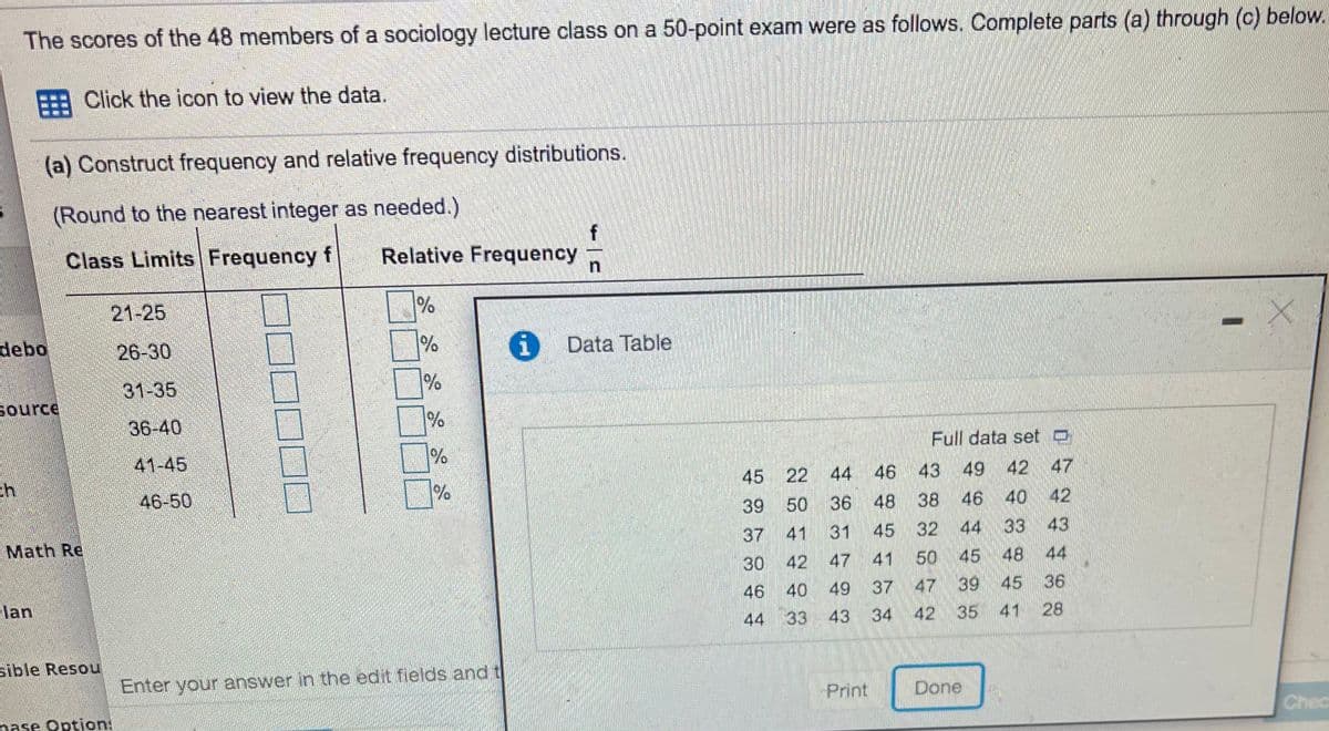 The scores of the 48 members of a sociology lecture class on a 50-point exam were as follows. Complete parts (a) through (c) below.
E Click the icon to view the data.
(a) Construct frequency and relative frequency distributions.
(Round to the nearest integer as needed.)
Class Limits Frequency f
Relative Frequency
21-25
debo
26-30
%
i Data Table
31-35
Source
36-40
41-45
Full data set o
45 22 44
46
43
49
42 47
46-50
%/
38 46 40 42
43
39
50
36
48
Math Re
37
41
31
45
32 44
33
30
42 47
41
50
45
48 44
lan
46
40
49
37
47 39
45
36
44 33
43
34
42
35
41 28
sible Resou
Enter your answer in the edit fields and t
Print
Done
nase Option:
Chec
