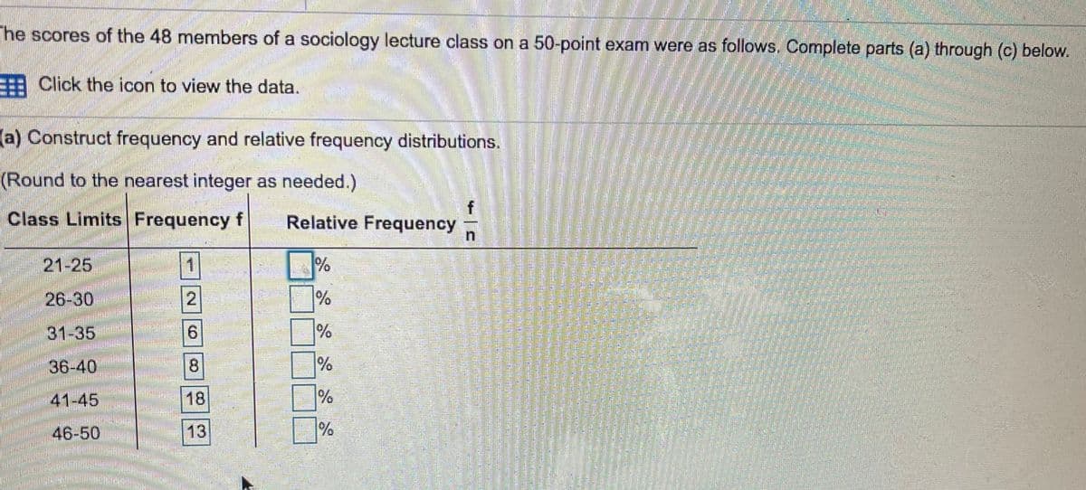 The scores of the 48 members of a sociology lecture class on a 50-point exam were as follows. Complete parts (a) through (c) below.
: Click the icon to view the data.
(a) Construct frequency and relative frequency distributions.
(Round to the nearest integer as needed.)
Class Limits Frequency f
Relative Frequency
21-25
1
26-30
2
31-35
9.
36-40
41-45
18
46-50
13
8.
