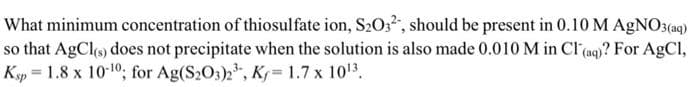 What minimum concentration of thiosulfate ion, S203, should be present in 0.10M AGNO3(aq)
so that AgCls) does not precipitate when the solution is also made 0.010M in Cl(aq)? For AgCl,
Kyp = 1.8 x 10-10; for Ag(S2O3)2, K= 1.7 x 1013.
