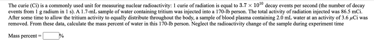 The curie (Ci) is a commonly used unit for measuring nuclear radioactivity: 1 curie of radiation is equal to 3.7 x 1040 decay events per second (the number of decay
events from 1 g radium in 1 s). A 1.7-mL sample of water containing tritium was injected into a 170-lb person. The total activity of radiation injected was 86.5 mCi.
After some time to allow the tritium activity to equally distribute throughout the body, a sample of blood plasma containing 2.0 mL water at an activity of 3.6 µCi was
removed. From these data, calculate the mass percent of water in this 170-lb person. Neglect the radioactivity change of the sample during experiment time
Mass percent
