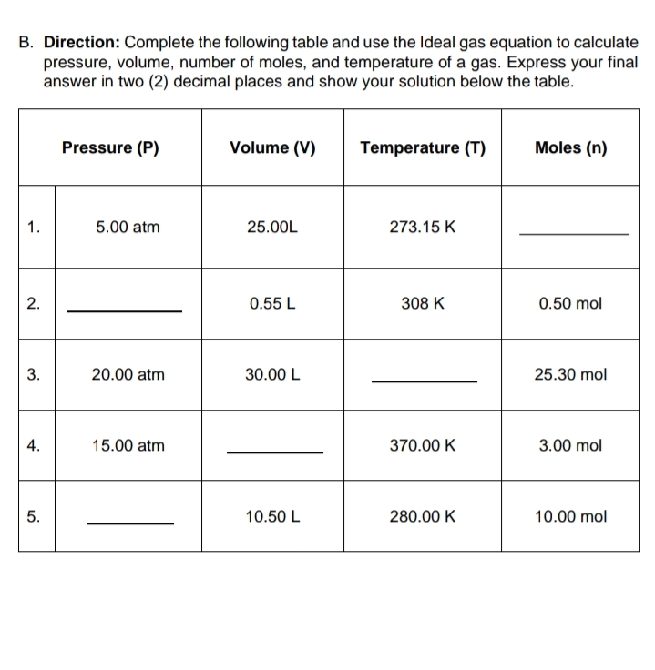 B. Direction: Complete the following table and use the Ideal gas equation to calculate
pressure, volume, number of moles, and temperature of a gas. Express your final
answer in two (2) decimal places and show your solution below the table.
Pressure (P)
Volume (V)
Temperature (T)
Moles (n)
1.
5.00 atm
25.00L
273.15 K
0.55 L
308 K
0.50 mol
3.
20.00 atm
30.00 L
25.30 mol
4.
15.00 atm
370.00 K
3.00 mol
5.
10.50 L
280.00 K
10.00 mol
2.
