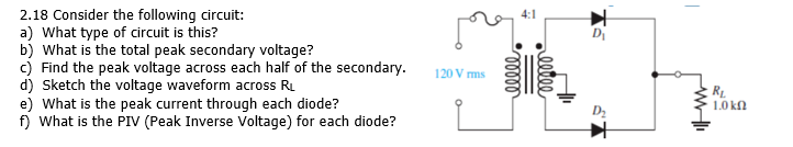 2.18 Consider the following circuit:
a) What type of circuit is this?
b) What is the total peak secondary voltage?
c) Find the peak voltage across each half of the secondary.
d) Sketch the voltage waveform across RL
e) What is the peak current through each diode?
f) What is the PIV (Peak Inverse Voltage) for each diode?
4:1
DI
120 V ms
1.0 kn
lete
