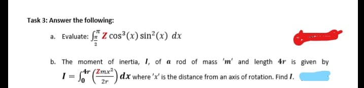 Task 3: Answer the following:
a. Evaluate: f Z cos³(x) sin²(x) dx
b. The moment of inertia, I, of a rod of mass 'm' and length 4r is given by
4r (Zmx2
dx where 'x' is the distance from an axis of rotation. Find I.
2r
