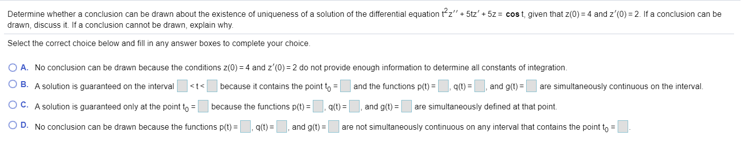 Determine whether a conclusion can be drawn about the existence of uniqueness of a solution of the differential equation tz" + 5tz' + 5z = cost, given that z(0) = 4 and z'(0) = 2. If a conclusion can be
drawn, discuss it. If a conclusion cannot be drawn, explain why.
Select the correct choice below and fill in any answer boxes to complete your choice.
O A. No conclusion can be drawn because the conditions z(0) = 4 and z'(0) = 2 do not provide enough information to determine all constants of integration.
O B. A solution is guaranteed on the interval
<t<
because it contains the point t, =
and the functions p(t) =
q(t) =, and g(t) =
are simultaneously continuous on the interval.
O C. A solution is guaranteed only at the point to =
because the functions p(t) =
q(t) =, and g(t) =
are simultaneously defined at that point.
O D. No conclusion can be drawn because the functions p(t) =
q(t) =|
and g(t) =
are not simultaneously continuous on any interval that contains the point to =
