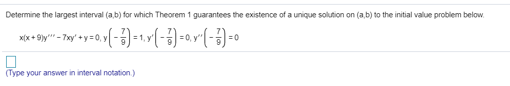 Determine the largest interval (a,b) for which Theorem 1 guarantees the existence of a unique solution on (a,b) to the initial value problem below.
x(x + 9)y"' - 7xy' +y = 0, y
= 1, y
= 0, y'
= 0
(Type your answer in interval notation.)
