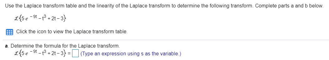 Use the Laplace transform table and the linearity of the Laplace transform to determine the following trans
L{5e -91 - 13 + 2t - 3}
Click the icon to view the Laplace transform table.
a. Determine the formula for the Laplace transform.
L{5 e -9t - t3 + 2t – 3} =| |(Type an expression using s as the variable.)
