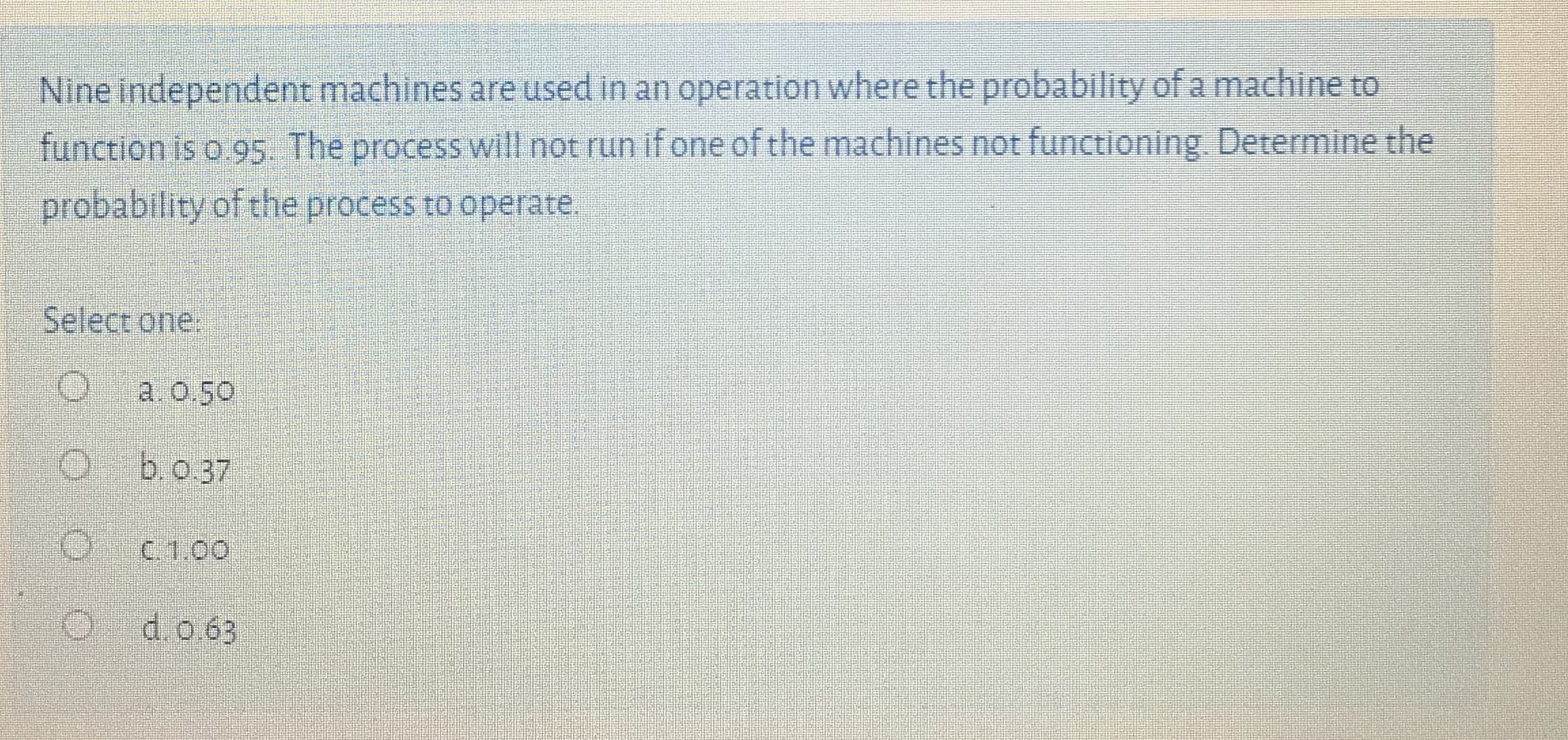 Nine independent machines are used in an operation where the probability of a machine to
function is o 95. The process will not run if one of the machines not functioning Determine the
probability of the process to operate.
Select one.
