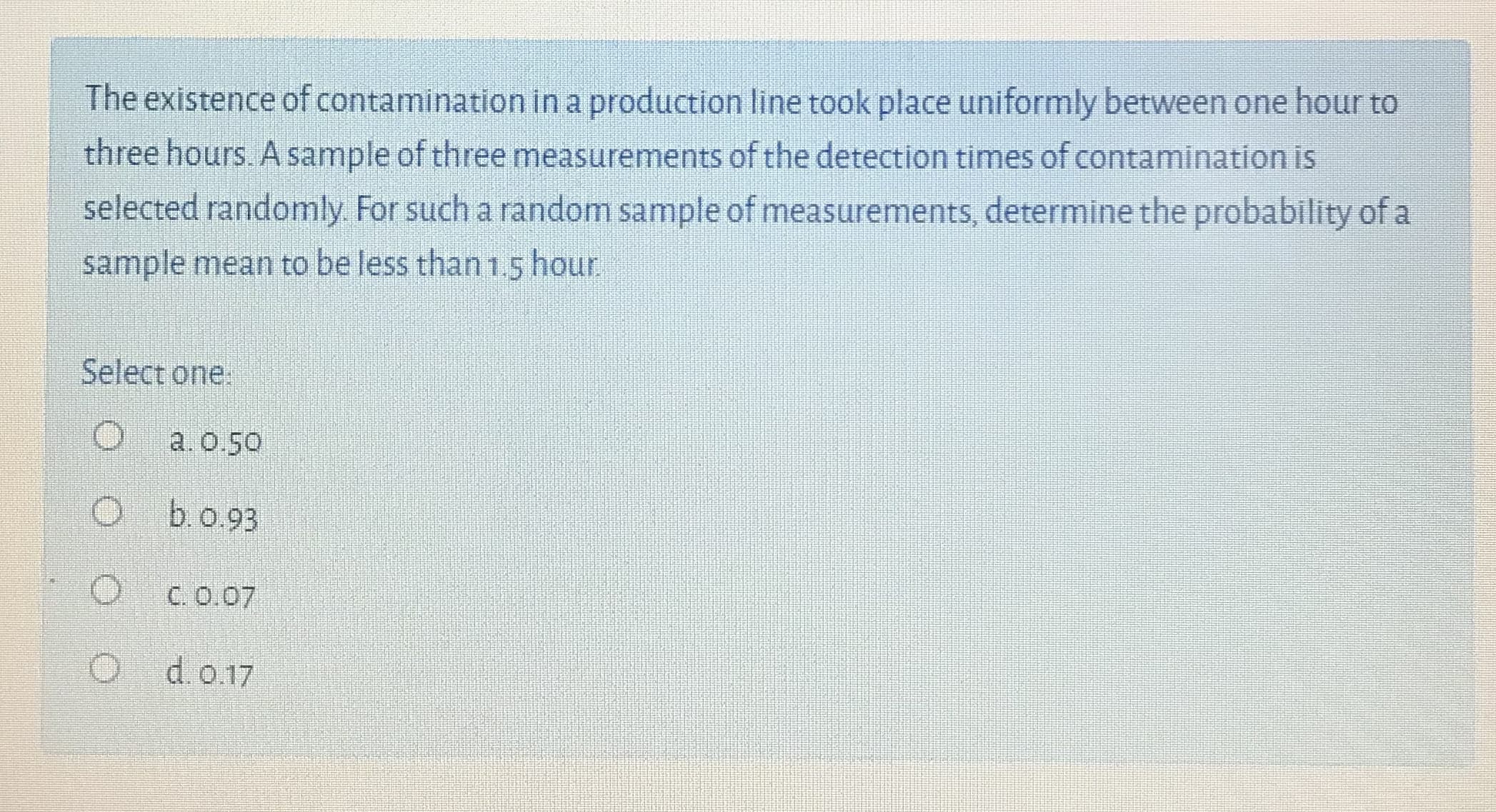 The existence of contamination in a production line took place uniformly between one hour to
three hours. A sample of three measurements of the detection times of contamination is
selected randomly. For such a random sample of measurements, determine the probability of a
sample mean to be less than 1.5 hour
