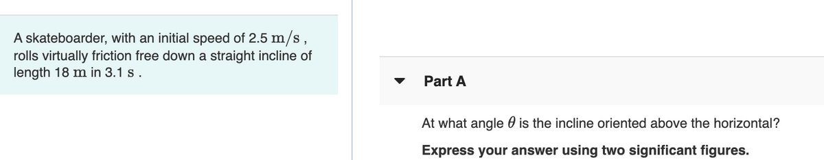 A skateboarder, with an initial speed of 2.5 m/s ,
rolls virtually friction free down a straight incline of
length 18 m in 3.1 s.
Part A
At what angle 0 is the incline oriented above the horizontal?
Express your answer using two significant figures.
