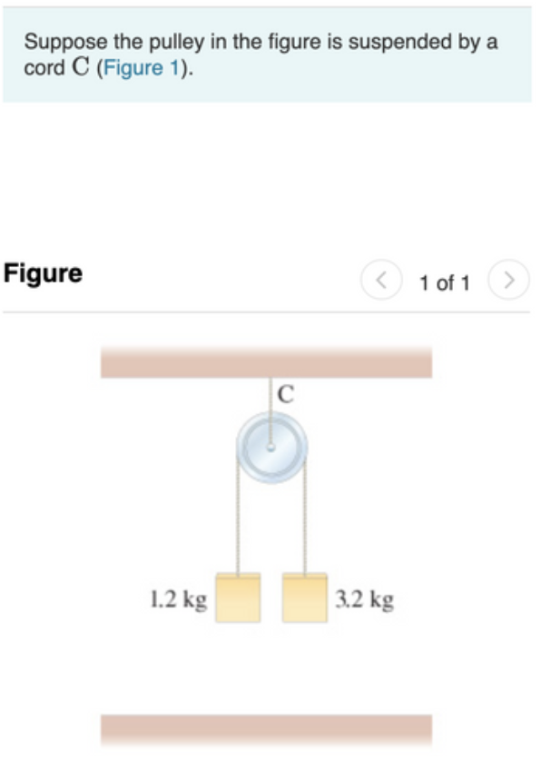 Suppose the pulley in the figure is suspended by
cord C (Figure 1).
Figure
1 of 1
C
1.2 kg
3.2 kg
