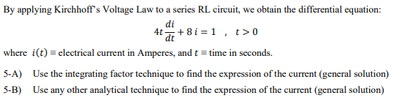 By applying Kirchhoff's Voltage Law to a series RL circuit, we obtain the differential equation:
di
4t + 8 i = 1 , t>0
where i(t) = electrical current in Amperes, and t = time in seconds.
5-A) Use the integrating factor technique to find the expression of the current (general solution)
5-B) Use any other analytical technique to find the expression of the current (general solution)
