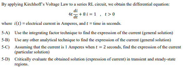By applying Kirchhoff's Voltage Law to a series RL circuit, we obtain the differential equation:
di
4t + 8 i = 1 , t>0
where i(t) = electrical current in Amperes, and t = time in seconds.
5-A) Use the integrating factor technique to find the expression of the current (general solution)
5-B) Use any other analytical technique to find the expression of the current (general solution)
5-C) Assuming that the current is 1 Amperes when t = 2 seconds, find the expression of the current
(particular solution)
5-D) Critically evaluate the obtained solution (expression of current) in transient and steady-state
regions.

