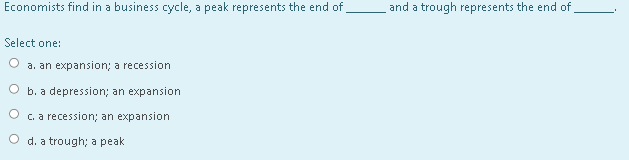 Economists find in a business cycle, a peak represents the end of,
and a trough represents the end of
Select one:
a. an expansion; a recession
O b. a depression; an expansion
O c. a recession; an expansion
O d. a trough; a peak
