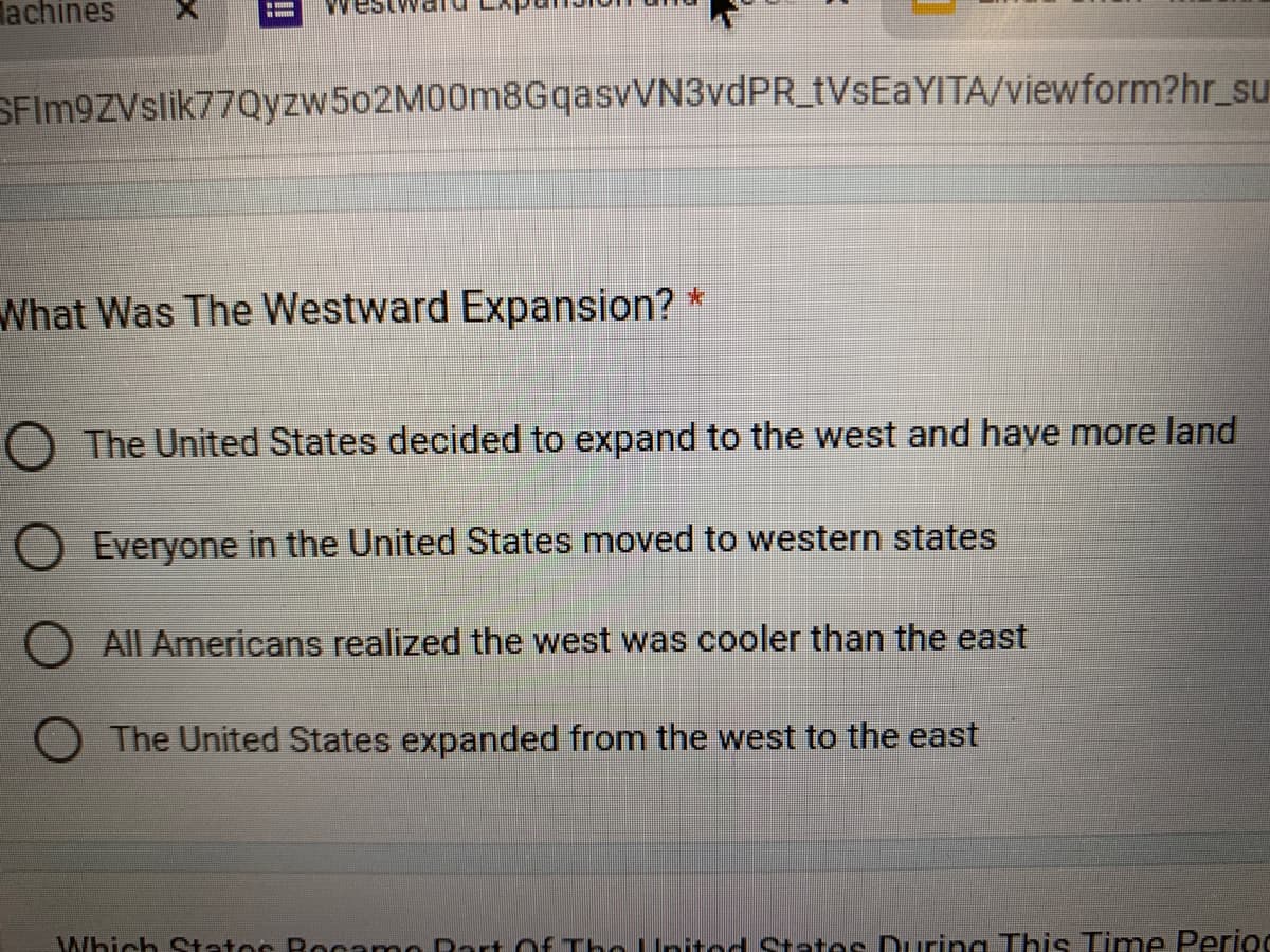 lachines
SFIm9ZVslik77Qyzw502M00m8GqasvVN3vdPR_tVsEaYITA/viewform?hr_su
What Was The Westward Expansion? *
O The United States decided to expand to the west and have more land
Everyone in the United States moved to western states
O All Americans realized the west was cooler than the east
O The United States expanded from the west to the east
Which Statos Rocamol rt Of The United States During This Time Perioc